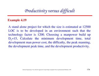 174
Software Engineering (3rd ed.), By K.K Aggarwal  Yogesh Singh, Copyright © New Age International Publishers, 2007
A72C4FF49879F33FCD4
A72C4FF49879F33FCD4
A72C4FF49879F33FCD4
A72C4FF49879F33FCD4
Example 4.19
A stand alone project for which the size is estimated at 12500
LOC is to be developed in an environment such that the
technology factor is 1200. Choosing a manpower build up
Do=15, Calculate the minimum development time, total
development man power cost, the difficulty, the peak manning,
the development peak time, and the development productivity.
 