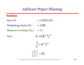 175
Software Engineering (3rd ed.), By K.K Aggarwal  Yogesh Singh, Copyright © New Age International Publishers, 2007
Solution
3
/
4
3
/
1
d
t
CK
S =
Size (S) = 12500 LOC
Technology factor (C) = 1200
Manpower buildup (Do) = 15
Now
3
/
4
3
/
1
d
t
K
C
S
=
4
3
d
Kt
C
S
=
8
9
A
B
C
D
123456789A72B8C49AD6EEFE
123456789A72B8C49AD6EEFE
123456789A72B8C49AD6EEFE
123456789A72B8C49AD6EEFE
 