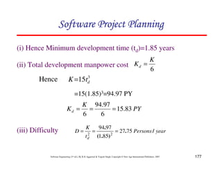 177
Software Engineering (3rd ed.), By K.K Aggarwal  Yogesh Singh, Copyright © New Age International Publishers, 2007
(i) Hence Minimum development time (td)=1.85 years
(ii) Total development manpower cost
6
K
Kd =
3
15 d
t
K=
PY
K
Kd 83
.
15
6
97
.
94
6
=
=
=
=15(1.85)3=94.97 PY
Hence
(iii) Difficulty year
Persons
t
K
D
d
/
.
)
.
(
.
75
27
85
1
97
94
2
2
=
=
=
123456789A72B8C49AD6EEFE
123456789A72B8C49AD6EEFE
123456789A72B8C49AD6EEFE
123456789A72B8C49AD6EEFE
 