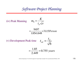 178
Software Engineering (3rd ed.), By K.K Aggarwal  Yogesh Singh, Copyright © New Age International Publishers, 2007
(iv) Peak Manning
e
t
K
m
d
=
0
Persons
15
.
31
648
.
1
85
.
1
97
.
94
=
×
=
(v) Development Peak time
6
d
od
t
t =
years
755
.
0
449
.
2
85
.
1
=
=
123456789A72B8C49AD6EEFE
123456789A72B8C49AD6EEFE
123456789A72B8C49AD6EEFE
123456789A72B8C49AD6EEFE
 