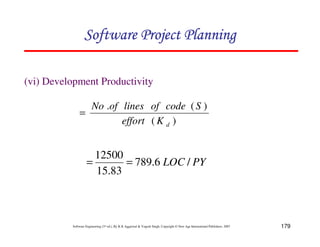 179
Software Engineering (3rd ed.), By K.K Aggarwal  Yogesh Singh, Copyright © New Age International Publishers, 2007
(vi) Development Productivity
)
(
)
(
.
d
K
effort
S
code
of
lines
of
No
=
PY
LOC /
6
.
789
83
.
15
12500
=
=
123456789A72B8C49AD6EEFE
123456789A72B8C49AD6EEFE
123456789A72B8C49AD6EEFE
123456789A72B8C49AD6EEFE
 