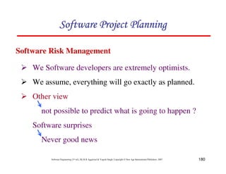 180
Software Engineering (3rd ed.), By K.K Aggarwal  Yogesh Singh, Copyright © New Age International Publishers, 2007
2 We Software developers are extremely optimists.
2 We assume, everything will go exactly as planned.
2 Other view
not possible to predict what is going to happen ?
Software surprises
Never good news
Software Risk Management
123456789A72B8C49AD6EEFE
123456789A72B8C49AD6EEFE
123456789A72B8C49AD6EEFE
123456789A72B8C49AD6EEFE
 