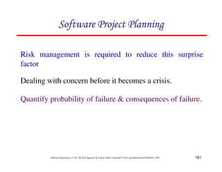 181
Software Engineering (3rd ed.), By K.K Aggarwal  Yogesh Singh, Copyright © New Age International Publishers, 2007
Risk management is required to reduce this surprise
factor
Dealing with concern before it becomes a crisis.
123456789A72B8C49AD6EEFE
123456789A72B8C49AD6EEFE
123456789A72B8C49AD6EEFE
123456789A72B8C49AD6EEFE
Quantify probability of failure  consequences of failure.
 