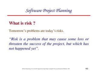 182
Software Engineering (3rd ed.), By K.K Aggarwal  Yogesh Singh, Copyright © New Age International Publishers, 2007
What is risk ?
123456789A72B8C49AD6EEFE
123456789A72B8C49AD6EEFE
123456789A72B8C49AD6EEFE
123456789A72B8C49AD6EEFE
Tomorrow’s problems are today’s risks.
“Risk is a problem that may cause some loss or
threaten the success of the project, but which has
not happened yet”.
 