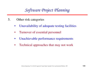 189
Software Engineering (3rd ed.), By K.K Aggarwal  Yogesh Singh, Copyright © New Age International Publishers, 2007
5. Other risk categories
• Unavailability of adequate testing facilities
• Turnover of essential personnel
• Unachievable performance requirements
• Technical approaches that may not work
123456789A72B8C49AD6EEFE
123456789A72B8C49AD6EEFE
123456789A72B8C49AD6EEFE
123456789A72B8C49AD6EEFE
 