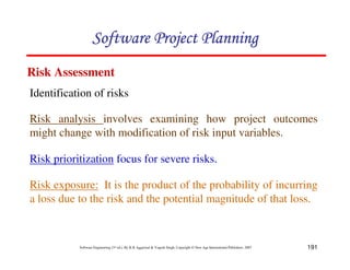 191
Software Engineering (3rd ed.), By K.K Aggarwal  Yogesh Singh, Copyright © New Age International Publishers, 2007
Identification of risks
Risk Assessment
Risk analysis involves examining how project outcomes
might change with modification of risk input variables.
Risk prioritization focus for severe risks.
123456789A72B8C49AD6EEFE
123456789A72B8C49AD6EEFE
123456789A72B8C49AD6EEFE
123456789A72B8C49AD6EEFE
Risk exposure: It is the product of the probability of incurring
a loss due to the risk and the potential magnitude of that loss.
 