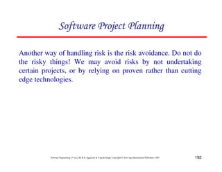 192
Software Engineering (3rd ed.), By K.K Aggarwal  Yogesh Singh, Copyright © New Age International Publishers, 2007
Another way of handling risk is the risk avoidance. Do not do
the risky things! We may avoid risks by not undertaking
certain projects, or by relying on proven rather than cutting
edge technologies.
123456789A72B8C49AD6EEFE
123456789A72B8C49AD6EEFE
123456789A72B8C49AD6EEFE
123456789A72B8C49AD6EEFE
 