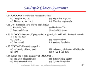 197
Software Engineering (3rd ed.), By K.K Aggarwal  Yogesh Singh, Copyright © New Age International Publishers, 2007
4.14 COCOMO-II estimation model is based on
(a) Complex approach (b) Algorithm approach
(c) Bottom up approach (d) Top down approach
4.15 Cost estimation for a project may include
(a) Software Cost (b) Hardware Cost
(c) Personnel Costs (d) All of the above
4.16 In COCOMO model, if project size is typically 2-50 KLOC, then which mode
is to be selected?
(a) Organic (b) Semidetached
(c) Embedded (d) None of the above
D4FD892FC8984F2E
4.17 COCOMO-II was developed at
(a) University of Maryland (b) University of Southern California
(c) IBM (d) AT  T Bell labs
4.18 Which one is not a Category of COCOMO-II
(a) End User Programming (b) Infrastructure Sector
(c) Requirement Sector (d) System Integration
 