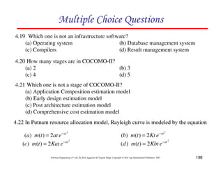 198
Software Engineering (3rd ed.), By K.K Aggarwal  Yogesh Singh, Copyright © New Age International Publishers, 2007
D4FD892FC8984F2E
4.19 Which one is not an infrastructure software?
(a) Operating system (b) Database management system
(c) Compilers (d) Result management system
4.20 How many stages are in COCOMO-II?
(a) 2 (b) 3
(c) 4 (d) 5
4.21 Which one is not a stage of COCOMO-II?
(a) Application Composition estimation model
(b) Early design estimation model
(c) Post architecture estimation model
(d) Comprehensive cost estimation model
4.22 In Putnam resource allocation model, Rayleigh curve is modeled by the equation
2
2
)
(
)
( at
e
at
t
m
a −
=
2
2
)
(
)
( at
e
Kt
t
m
b −
=
2
2
)
(
)
( at
e
Kat
t
m
c −
=
2
2
)
(
)
( at
e
Kbt
t
m
d −
=
 