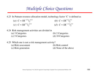 199
Software Engineering (3rd ed.), By K.K Aggarwal  Yogesh Singh, Copyright © New Age International Publishers, 2007
4.23 In Putnam resource allocation model, technology factor ‘C’ is defined as
4.24 Risk management activities are divided in
(a) 3 Categories (b) 2 Categories
(c) 5 Categories (d) 10 Categories
D4FD892FC8984F2E
4.25 Which one is not a risk management activity?
(a) Risk assessment (b) Risk control
(c) Risk generation (d) None of the above
3
/
4
3
/
1
)
( −
−
= d
t
SK
C
a 3
/
4
3
/
1
)
( d
t
SK
C
b =
3
/
4
3
/
1
)
( −
= d
t
SK
C
c 3
/
4
3
/
1
)
( d
t
SK
C
d −
=
 