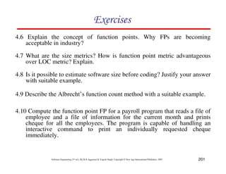 201
Software Engineering (3rd ed.), By K.K Aggarwal  Yogesh Singh, Copyright © New Age International Publishers, 2007
87CF8
4.6 Explain the concept of function points. Why FPs are becoming
acceptable in industry?
4.7 What are the size metrics? How is function point metric advantageous
over LOC metric? Explain.
4.8 Is it possible to estimate software size before coding? Justify your answer
with suitable example.
4.9 Describe the Albrecht’s function count method with a suitable example.
4.10 Compute the function point FP for a payroll program that reads a file of
employee and a file of information for the current month and prints
cheque for all the employees. The program is capable of handling an
interactive command to print an individually requested cheque
immediately.
 