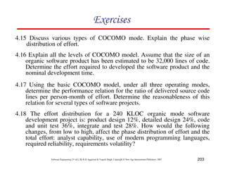 203
Software Engineering (3rd ed.), By K.K Aggarwal  Yogesh Singh, Copyright © New Age International Publishers, 2007
87CF8
4.15 Discuss various types of COCOMO mode. Explain the phase wise
distribution of effort.
4.16 Explain all the levels of COCOMO model. Assume that the size of an
organic software product has been estimated to be 32,000 lines of code.
Determine the effort required to developed the software product and the
nominal development time.
4.17 Using the basic COCOMO model, under all three operating modes,
determine the performance relation for the ratio of delivered source code
lines per person-month of effort. Determine the reasonableness of this
relation for several types of software projects.
4.18 The effort distribution for a 240 KLOC organic mode software
development project is: product design 12%, detailed design 24%, code
and unit test 36%, integrate and test 28%. How would the following
changes, from low to high, affect the phase distribution of effort and the
total effort: analyst capability, use of modern programming languages,
required reliability, requirements volatility?
 