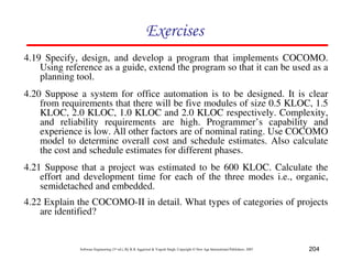 204
Software Engineering (3rd ed.), By K.K Aggarwal  Yogesh Singh, Copyright © New Age International Publishers, 2007
87CF8
4.19 Specify, design, and develop a program that implements COCOMO.
Using reference as a guide, extend the program so that it can be used as a
planning tool.
4.20 Suppose a system for office automation is to be designed. It is clear
from requirements that there will be five modules of size 0.5 KLOC, 1.5
KLOC, 2.0 KLOC, 1.0 KLOC and 2.0 KLOC respectively. Complexity,
and reliability requirements are high. Programmer’s capability and
experience is low. All other factors are of nominal rating. Use COCOMO
model to determine overall cost and schedule estimates. Also calculate
the cost and schedule estimates for different phases.
4.21 Suppose that a project was estimated to be 600 KLOC. Calculate the
effort and development time for each of the three modes i.e., organic,
semidetached and embedded.
4.22 Explain the COCOMO-II in detail. What types of categories of projects
are identified?
 