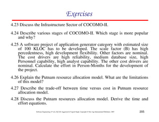 205
Software Engineering (3rd ed.), By K.K Aggarwal  Yogesh Singh, Copyright © New Age International Publishers, 2007
87CF8
4.24 Describe various stages of COCOMO-II. Which stage is more popular
and why?
4.25 A software project of application generator category with estimated size
of 100 KLOC has to be developed. The scale factor (B) has high
percedentness, high development flexibility. Other factors are nominal.
The cost drivers are high reliability, medium database size, high
Personnel capability, high analyst capability. The other cost drivers are
nominal. Calculate the effort in Person-Months for the development of
the project.
4.27 Describe the trade-off between time versus cost in Putnam resource
allocation model.
4.26 Explain the Putnam resource allocation model. What are the limitations
of this model?
4.23 Discuss the Infrastructure Sector of COCOMO-II.
4.28 Discuss the Putnam resources allocation model. Derive the time and
effort equations.
 