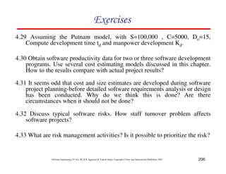 206
Software Engineering (3rd ed.), By K.K Aggarwal  Yogesh Singh, Copyright © New Age International Publishers, 2007
87CF8
4.30 Obtain software productivity data for two or three software development
programs. Use several cost estimating models discussed in this chapter.
How to the results compare with actual project results?
4.31 It seems odd that cost and size estimates are developed during software
project planning-before detailed software requirements analysis or design
has been conducted. Why do we think this is done? Are there
circumstances when it should not be done?
4.29 Assuming the Putnam model, with S=100,000 , C=5000, Do=15,
Compute development time td and manpower development Kd.
4.32 Discuss typical software risks. How staff turnover problem affects
software projects?
4.33 What are risk management activities? Is it possible to prioritize the risk?
 