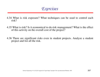 207
Software Engineering (3rd ed.), By K.K Aggarwal  Yogesh Singh, Copyright © New Age International Publishers, 2007
87CF8
4.35 What is risk? Is it economical to do risk management? What is the effect
of this activity on the overall cost of the project?
4.36 There are significant risks even in student projects. Analyze a student
project and list all the risk.
4.34 What is risk exposure? What techniques can be used to control each
risk?
 