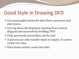 Good Style in Drawing DFD
 Use meaningful names for data flows, processes and
data stores.
 Use top down development starting from context
diagram and successively levelling DFD
 Only previously stored data can be read
 A process can only transfer input to output. It cannot
create new data
 Data stores cannot create new data
 