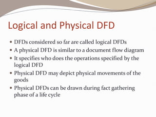 Logical and Physical DFD
 DFDs considered so far are called logical DFDs
 A physical DFD is similar to a document flow diagram
 It specifies who does the operations specified by the
logical DFD
 Physical DFD may depict physical movements of the
goods
 Physical DFDs can be drawn during fact gathering
phase of a life cycle
 