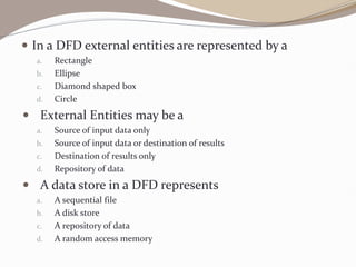 In a DFD external entities are represented by a
a. Rectangle
b. Ellipse
c. Diamond shaped box
d. Circle
 External Entities may be a
a. Source of input data only
b. Source of input data or destination of results
c. Destination of results only
d. Repository of data
 A data store in a DFD represents
a. A sequential file
b. A disk store
c. A repository of data
d. A random access memory
 
