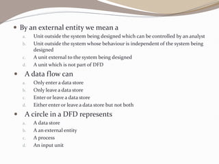  By an external entity we mean a
a. Unit outside the system being designed which can be controlled by an analyst
b. Unit outside the system whose behaviour is independent of the system being
designed
c. A unit external to the system being designed
d. A unit which is not part of DFD
 A data flow can
a. Only enter a data store
b. Only leave a data store
c. Enter or leave a data store
d. Either enter or leave a data store but not both
 A circle in a DFD represents
a. A data store
b. A an external entity
c. A process
d. An input unit
 