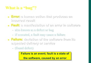 What is a “bug”?
 Error: a human action that produces an
incorrect result
 Fault: a manifestation of an error in software
- also known as a defect or bug
- if executed, a fault may cause a failure
 Failure: deviation of the software from its
expected delivery or service
- (found defect)
Failure is an event; fault is a state of
the software, caused by an error
 