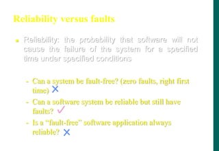 Reliability versus faults
 Reliability: the probability that software will not
cause the failure of the system for a specified
time under specified conditions
- Can a system be fault-free? (zero faults, right first
time)
- Can a software system be reliable but still have
faults?
- Is a “fault-free” software application always
reliable?
 