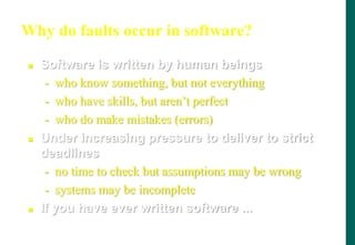 Why do faults occur in software?
 Software is written by human beings
- who know something, but not everything
- who have skills, but aren‟t perfect
- who do make mistakes (errors)
 Under increasing pressure to deliver to strict
deadlines
- no time to check but assumptions may be wrong
- systems may be incomplete
 If you have ever written software ...
 