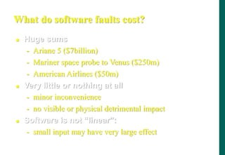 What do software faults cost?
 Huge sums
- Ariane 5 ($7billion)
- Mariner space probe to Venus ($250m)
- American Airlines ($50m)
 Very little or nothing at all
- minor inconvenience
- no visible or physical detrimental impact
 Software is not “linear”:
- small input may have very large effect
 