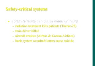 Safety-critical systems
 software faults can cause death or injury
- radiation treatment kills patients (Therac-25)
- train driver killed
- aircraft crashes (Airbus  Korean Airlines)
- bank system overdraft letters cause suicide
 