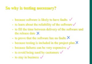 So why is testing necessary?
- because software is likely to have faults
- to learn about the reliability of the software
- to fill the time between delivery of the software and
the release date
- to prove that the software has no faults
- because testing is included in the project plan
- because failures can be very expensive
- to avoid being sued by customers
- to stay in business
 