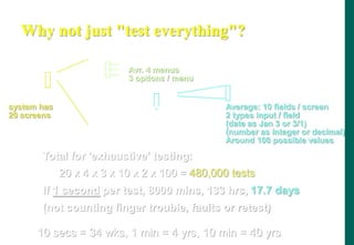 Why not just test everything?
system has
20 screens
Average: 10 fields / screen
2 types input / field
(date as Jan 3 or 3/1)
(number as integer or decimal)
Around 100 possible values
Total for 'exhaustive' testing:
20 x 4 x 3 x 10 x 2 x 100 = 480,000 tests
If 1 second per test, 8000 mins, 133 hrs, 17.7 days
(not counting finger trouble, faults or retest)
Avr. 4 menus
3 options / menu
10 secs = 34 wks, 1 min = 4 yrs, 10 min = 40 yrs
 