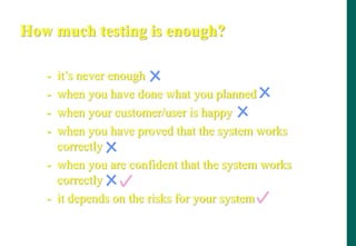 How much testing is enough?
- it‟s never enough
- when you have done what you planned
- when your customer/user is happy
- when you have proved that the system works
correctly
- when you are confident that the system works
correctly
- it depends on the risks for your system
 