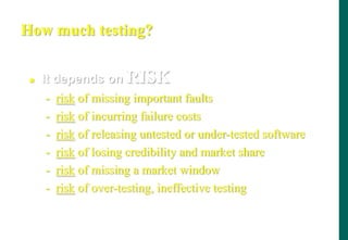 How much testing?
 It depends on RISK
- risk of missing important faults
- risk of incurring failure costs
- risk of releasing untested or under-tested software
- risk of losing credibility and market share
- risk of missing a market window
- risk of over-testing, ineffective testing
 