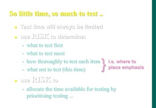 - what not to test (this time)
 use RISK to
- allocate the time available for testing by
prioritising testing ...
So little time, so much to test ..
 Test time will always be limited
 use RISK to determine:
- what to test first
- what to test most
- how thoroughly to test each item
} i.e. where to
place emphasis
 