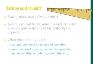 Testing and Quality
 Testing measures software quality
 Testing can find faults; when they are removed,
software quality (and possibly reliability) is
improved
 What does testing test?
- system function, correctness of operation
- non-functional qualities: reliability, usability,
maintainability, reusability, testability, etc.
 