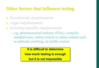 Other factors that influence testing
 Contractual requirements
 Legal requirements
 Industry-specific requirements
- e.g. pharmaceutical industry (FDA), compiler
standard tests, safety-critical or safety-related such
as railroad switching, air traffic control
It is difficult to determine
how much testing is enough
but it is not impossible
 