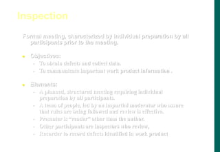 Formal meeting, characterized by individual preparation by all
participants prior to the meeting.
 Objectives:
- To obtain defects and collect data.
- To communicate important work product information .
 Elements:
- A planned, structured meeting requiring individual
preparation by all participants.
- A team of people, led by an impartial moderator who assure
that rules are being followed and review is effective.
- Presenter is “reader” other than the author.
- Other participants are inspectors who review,
- Recorder to record defects identified in work product
Inspection
 