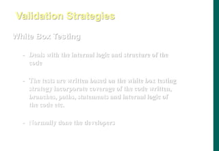 White Box Testing
- Deals with the internal logic and structure of the
code
- The tests are written based on the white box testing
strategy incorporate coverage of the code written,
branches, paths, statements and internal logic of
the code etc.
- Normally done the developers
Validation Strategies
 