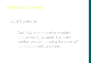 Data Coverage
- Data flow is monitored or examined
through out the program. E.g. watch
window we use to monitor the values of
the variables and expressions.
White Box Testing
 
