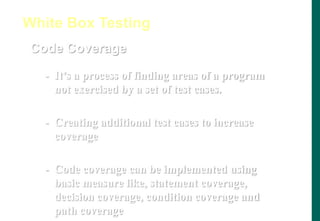 Code Coverage
- It’s a process of finding areas of a program
not exercised by a set of test cases.
- Creating additional test cases to increase
coverage
- Code coverage can be implemented using
basic measure like, statement coverage,
decision coverage, condition coverage and
path coverage
White Box Testing
 