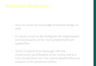 Black Box Testing
- Does not need any knowledge of internal design or
code
- Its totally based on the testing for the requirements
and functionality of the work product/software
application.
- Tester is needed to be thorough with the
requirement specifications of the system and as a
user, should know how the system should behave in
response to the particular action.
Validation Strategies
 