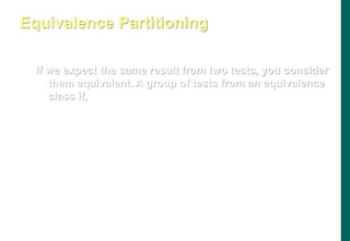 If we expect the same result from two tests, you consider
them equivalent. A group of tests from an equivalence
class if,
- They all test the same thing
- If one test catches a bug, the others probably will too
- If one test doesn’t catch a bug, the others probably won’t either
Equivalence Partitioning
 