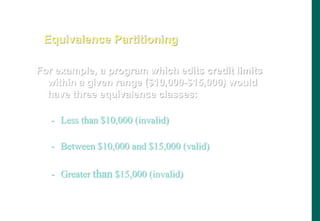 For example, a program which edits credit limits
within a given range ($10,000-$15,000) would
have three equivalence classes:
- Less than $10,000 (invalid)
- Between $10,000 and $15,000 (valid)
- Greater than $15,000 (invalid)
Equivalence Partitioning
 