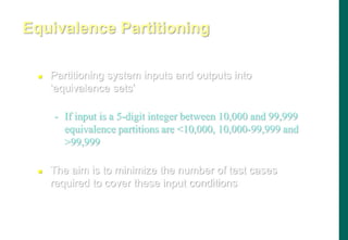  Partitioning system inputs and outputs into
„equivalence sets‟
- If input is a 5-digit integer between 10,000 and 99,999
equivalence partitions are 10,000, 10,000-99,999 and
99,999
 The aim is to minimize the number of test cases
required to cover these input conditions
Equivalence Partitioning
 