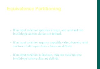 Equivalence classes may be defined according to the
following guidelines:
- If an input condition specifies a range, one valid and two
invalid equivalence classes are defined.
- If an input condition requires a specific value, then one valid
and two invalid equivalence classes are defined.
- If an input condition is Boolean, then one valid and one
invalid equivalence class are defined.
Equivalence Partitioning
 