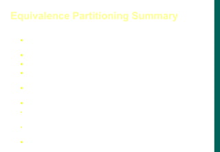  Divide the input domain into classes of data for which test
cases can be generated.
 Attempting to uncover classes of errors.
 Based on equivalence classes for input conditions.
 An equivalence class represents a set of valid or invalid
states
 An input condition is either a specific numeric value, range
of values, a set of related values, or a Boolean condition.
 Equivalence classes can be defined by:
If an input condition specifies a range or a specific value,
one valid and two invalid equivalence classes defined.
If an input condition specifies a Boolean or a member of a
set, one valid and one invalid equivalence classes defined.
 Test cases for each input domain data item developed and
executed.
Equivalence Partitioning Summary
 