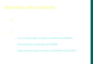  A technique that consists of developing test cases and data
that focus on the input and output boundaries of a given
function.
 In same credit limit example, boundary analysis would test:
- Low boundary plus or minus one ($9,999 and $10,001)
- On the boundary ($10,000 and $15,000)
- Upper boundary plus or minus one ($14,999 and $15,001)
Boundary value analysis
 