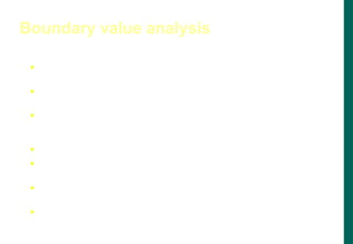  Large number of errors tend to occur at boundaries of the input
domain
 BVA leads to selection of test cases that exercise boundary
values
 BVA complements equivalence partitioning. Rather than select
any element in an equivalence class, select those at the ''edge' of
the class
 Examples:
 For a range of values bounded by a and b, test (a-1), a, (a+1), (b-1),
b, (b+1)
 If input conditions specify a number of values n, test with (n-1), n
and (n+1) input values
 Apply 1 and 2 to output conditions (e.g., generate table of
minimum and maximum size)
Boundary value analysis
 