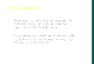  Based on the theory that test cases can be
developed based upon the intuition and
experience of the Test Engineer
 For example, in an example where one of the
inputs is the date, a test engineer might try
February 29,2000 or 9/9/99
Error Guessing
 