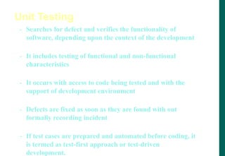 - Searches for defect and verifies the functionality of
software, depending upon the context of the development
- It includes testing of functional and non-functional
characteristics
- It occurs with access to code being tested and with the
support of development environment
- Defects are fixed as soon as they are found with out
formally recording incident
- If test cases are prepared and automated before coding, it
is termed as test-first approach or test-driven
development.
Unit Testing
 